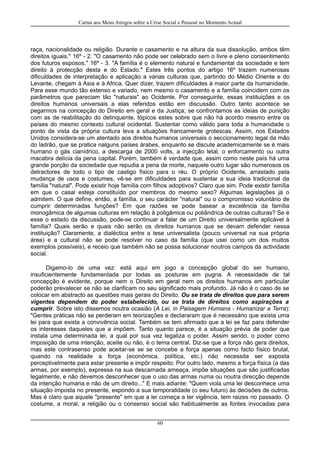Cartas aos Meus Amigos sobre a Crise Social e Pessoal no Momento Actual
raça, nacionalidade ou religião. Durante o casamento e na altura da sua dissolução, ambos têm
direitos iguais." 16º - 2. "O casamento não pode ser celebrado sem o livre e pleno consentimento
dos futuros esposos." 16º - 3. "A família é o elemento natural e fundamental da sociedade e tem
direito à protecção desta e do Estado." Estes três pontos do artigo 16º trazem numerosas
dificuldades de interpretação e aplicação a várias culturas que, partindo do Médio Oriente e do
Levante, chegam à Asia e à Africa. Quer dizer, trazem dificuldades à maior parte da humanidade.
Para esse mundo tão extenso e variado, nem mesmo o casamento e a família coincidem com os
parâmetros que pareciam tão "naturais" ao Ocidente. Por conseguinte, essas instituições e os
direitos humanos universais a elas referidos estão em discussão. Outro tanto acontece se
pegarmos na concepção do Direito em geral e da Justiça; se confrontamos as ideias de punição
com as de reabilitação do delinquente, tópicos estes sobre que não há acordo mesmo entre os
países do mesmo contexto cultural ocidental. Sustentar como válido para toda a humanidade o
ponto de vista da própria cultura leva a situações francamente grotescas. Assim, nos Estados
Unidos considera-se um atentado aos direitos humanos universais o seccionamento legal da mão
do ladrão, que se pratica nalguns países árabes, enquanto se discute academicamente se é mais
humano o gás cianídrico, a descarga de 2000 volts, a injecção letal, o enforcamento ou outra
macabra delícia da pena capital. Porém, também é verdade que, assim como neste país há uma
grande porção da sociedade que repudia a pena de morte, naquele outro lugar são numerosos os
detractores de todo o tipo de castigo físico para o réu. O próprio Ocidente, arrastado pela
mudança de usos e costumes, vê-se em dificuldades para sustentar a sua ideia tradicional da
família "natural". Pode existir hoje família com filhos adoptivos? Claro que sim. Pode existir família
em que o casal esteja constituído por membros do mesmo sexo? Algumas legislações já o
admitem. O que define, então, a família, o seu carácter "natural" ou o compromisso voluntário de
cumprir determinadas funções? Em que razões se pode basear a excelência da família
monogâmica de algumas culturas em relação à poligâmica ou poliândrica de outras culturas? Se é
esse o estado da discussão, pode-se continuar a falar de um Direito universalmente aplicável à
família? Quais serão e quais não serão os direitos humanos que se devam defender nessa
instituição? Claramente, a dialéctica entre a tese universalista (pouco universal na sua própria
área) e a cultural não se pode resolver no caso da família (que usei como um dos muitos
exemplos possíveis), e receio que também não se possa solucionar noutros campos da actividade
social.
Digamo-lo de uma vez: está aqui em jogo a concepção global do ser humano,
insuficientemente fundamentada por todas as posturas em pugna. A necessidade de tal
concepção é evidente, porque nem o Direito em geral nem os direitos humanos em particular
poderão prevalecer se não se clarificam no seu significado mais profundo. Já não é o caso de se
colocar em abstracto as questões mais gerais do Direito. Ou se trata de direitos que para serem
vigentes dependem do poder estabelecido, ou se trata de direitos como aspirações a
cumprir. Sobre isto dissemos noutra ocasião (A Lei, in Paisagem Humana - Humanizar a Terra):
"Gentes práticas não se perderam em teorizações e declararam que é necessário que exista uma
lei para que exista a convivência social. Também se tem afirmado que a lei se faz para defender
os interesses daqueles que a impõem. Tanto quanto parece, é a situação prévia de poder que
instala uma determinada lei, a qual por sua vez legaliza o poder. Assim sendo, o poder como
imposição de uma intenção, aceite ou não, é o tema central. Diz-se que a força não gera direitos,
mas este contrasenso pode aceitar-se se se concebe a força apenas como facto físico brutal,
quando na realidade a força (económica, política, etc.) não necessita ser exposta
perceptivelmente para estar presente e impôr respeito. Por outro lado, mesmo a força física (a das
armas, por exemplo), expressa na sua descarnada ameaça, impõe situações que são justificadas
legalmente, e não devemos desconhecer que o uso das armas numa ou noutra direcção depende
da intenção humana e não de um direito..." E mais adiante: "Quem viola uma lei desconhece uma
situação imposta no presente, expondo a sua temporalidade (o seu futuro) às decisões de outros.
Mas é claro que aquele "presente" em que a lei começa a ter vigência, tem raizes no passado. O
costume, a moral, a religião ou o consenso social são habitualmente as fontes invocadas para
60
 