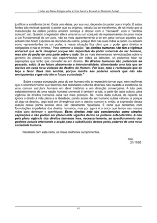 Cartas aos Meus Amigos sobre a Crise Social e Pessoal no Momento Actual
justificar a existência da lei. Cada uma delas, por sua vez, depende do poder que a impôs. E estas
fontes são revistas quando o poder que as originou, decaíu ou se transformou de tal modo que a
manutenção da ordem jurídica anterior começa a chocar com o "razoável", com o "sentido
comum", etc. Quando o legislador altera uma lei ou um conjunto de representantes do povo muda
a Lei Fundamental de um país, não se viola aparentemente a lei em geral porque aqueles que
actuam não ficam expostos às decisões de outros, porque têm nas suas mãos o poder, ou actuam
como representantes de um poder, e nessa situação fica claro que o poder gera direitos e
obrigações e não o inverso." Para terminar a citação: "os direitos humanos não têm a vigência
universal que seria desejável porque não dependem do poder universal do ser humano,
mas sim do poder de uma parte sobre o todo. Se as mais elementares reivindicações sobre o
governo do próprio corpo são espezinhadas em todas as latitudes, só podemos falar de
aspirações que terão que converter-se em direitos. Os direitos humanos não pertencem ao
passado, estão lá no futuro absorvendo a intencionalidade, alimentando uma luta que se
reaviva em cada nova violação do destino do Homem. Por isso, toda a reclamação que se
faça a favor deles tem sentido, porque mostra aos poderes actuais que não são
omnipotentes e que não têm o futuro controlado."
Sobre a nossa concepção geral do ser humano não é necessário tornar aqui, nem reafirmar
que o reconhecimento que fazemos das realidades culturais diversas não invalida a existência de
uma comum estrutura humana em devir histórico e em direcção convergente. A luta pelo
estabelecimento de uma nação humana universal é também a luta, a partir de cada cultura, pela
vigência de direitos humanos cada vez mais precisos. Se, numa dada cultura, de repente se
ignora o direito à vida plena e à liberdade, pondo acima do ser humano outros valores, é porque
ali algo se desviou, algo está em divergência com o destino comum e, então, a expressão dessa
cultura nesse ponto preciso deve ser claramente repudiada. É certo que contamos com
formulações imperfeitas dos direitos humanos, mas por agora é o único que temos nas nossas
mãos para defender e aperfeiçoar. Estes direitos hoje são considerados como simples
aspirações e não podem ser plenamente vigentes dados os poderes estabelecidos. A luta
pela plena vigência dos direitos humanos leva, necessariamente, ao questionamento dos
poderes actuais orientando a acção para a substituição destes pelos poderes de uma nova
sociedade humana.
Recebam com esta carta, os meus melhores cumprimentos,
Silo.
21/11/93
61
 