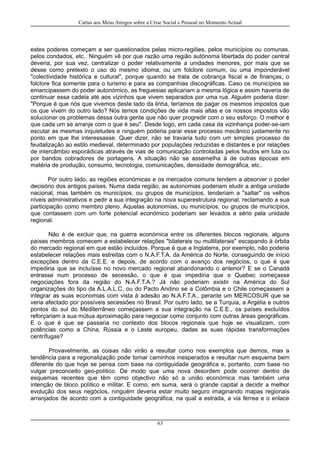 Cartas aos Meus Amigos sobre a Crise Social e Pessoal no Momento Actual
estes poderes começam a ser questionados pelas micro-regiões, pelos municípios ou comunas,
pelos condados, etc.. Ninguém vê por que razão uma região autónoma libertada do poder central
deveria, por sua vez, centralizar o poder relativamente a unidades menores, por mais que se
desse como pretexto o uso do mesmo idioma, ou um folclore comum, ou uma imponderável
"colectividade histórica e cultural", porque quando se trata de cobrança fiscal e de finanças, o
folclore fica somente para o turismo e para as companhias discográficas. Caso os municípios se
emancipassem do poder autonómico, as freguesias aplicariam a mesma lógica e assim haveria de
continuar essa cadeia até aos vizinhos que vivem separados por uma rua. Alguém poderia dizer:
"Porque é que nós que vivemos deste lado da linha, teríamos de pagar os mesmos impostos que
os que vivem do outro lado? Nós temos condições de vida mais altas e os nossos impostos vão
solucionar os problemas dessa outra gente que não quer progredir com o seu esforço. O melhor é
que cada um se arranje com o que é seu". Desde logo, em cada casa da vizinhança poder-se-iam
escutar as mesmas inquietudes e ninguém poderia parar esse processo mecânico justamente no
ponto em que lhe interessasse. Quer dizer, não se travaria tudo com um simples processo de
feudalização ao estilo medieval, determinado por populações reduzidas e distantes e por relações
de intercâmbio esporádicas através de vias de comunicação controladas pelos feudos em luta ou
por bandos cobradores de portagens. A situação não se assemelha à de outras épocas em
matéria de produção, consumo, tecnologia, comunicações, densidade demográfica, etc..
Por outro lado, as regiões económicas e os mercados comuns tendem a absorver o poder
decisório dos antigos países. Numa dada região, as autonomias poderiam eludir a antiga unidade
nacional, mas também os municípios, ou grupos de municípios, tenderiam a "saltar" os velhos
níveis administrativos e pedir a sua integração na nova superestrutura regional, reclamando a sua
participação como membro pleno. Aquelas autonomias, ou municípios, ou grupos de municípios,
que contassem com um forte potencial económico poderiam ser levados a sério pela unidade
regional.
Não é de excluir que, na guerra económica entre os diferentes blocos regionais, alguns
países membros comecem a estabelecer relações "bilaterais ou multilaterais" escapando à órbita
do mercado regional em que estão incluídos. Porque é que a Inglaterra, por exemplo, não poderia
estabelecer relações mais estreitas com o N.A.F.T.A. da América do Norte, conseguindo de início
excepções dentro da C.E.E. e depois, de acordo com o avanço dos negócios, o que é que
impediria que se incluísse no novo mercado regional abandonando o anterior? E se o Canadá
entrasse num processo de secessão, o que é que impediria que o Quebec começasse
negociações fora da região do N.A.F.T.A.? Já não poderiam existir na América do Sul
organizações do tipo da A.L.A.L.C. ou do Pacto Andino se a Colômbia e o Chile começassem a
integrar as suas economias com vista à adesão ao N.A.F.T.A., perante um MERCOSUR que se
veria afectado por possíveis secessões no Brasil. Por outro lado, se a Turquia, a Argélia e outros
pontos do sul do Mediterrâneo começassem a sua integração na C.E.E., os países excluídos
reforçariam a sua mútua aproximação para negociar como conjunto com outras áreas geográficas.
E o que é que se passaria no contexto dos blocos regionais que hoje se visualizam, com
potências como a China, Rússia e o Leste europeu, dadas as suas rápidas transformações
centrífugas?
Provavelmente, as coisas não virão a resultar como nos exemplos que demos, mas a
tendência para a regionalização pode tomar caminhos inesperados e resultar num esquema bem
diferente do que hoje se pensa com base na contiguidade geográfica e, portanto, com base no
vulgar preconceito geo-político. De modo que uma nova desordem pode ocorrer dentro de
esquemas recentes que têm como objectivo não só a união económica mas também uma
intenção de bloco político e militar. E como, em suma, será o grande capital a decidir a melhor
evolução dos seus negócios, ninguém deveria estar muito seguro imaginando mapas regionais
arranjados de acordo com a contiguidade geográfica, na qual a estrada, a via férrea e o enlace
63
 