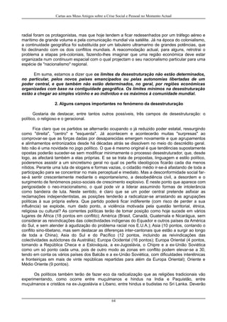 Cartas aos Meus Amigos sobre a Crise Social e Pessoal no Momento Actual
radial foram os protagonistas, mas que hoje tendem a ficar redesenhados por um tráfego aéreo e
marítimo de grande volume e pela comunicação mundial via satélite. Já na época do colonialismo,
a continuidade geográfica foi substituída por um tabuleiro ultramarino de grandes potências, que
foi declinando com os dois conflitos mundiais. A reacomodação actual, para alguns, retrotrai o
problema a etapas pré-coloniais, fazendo-lhes imaginar que uma região económica deve estar
organizada num continuum espacial com o qual projectam o seu nacionalismo particular para uma
espécie de "nacionalismo" regional.
Em suma, estamos a dizer que os limites da desestruturação não estão determinados,
no particular, pelos novos países emancipados ou pelas autonomias libertadas de um
poder central, e que também não estão determinados, no geral, por regiões económicas
organizadas com base na contiguidade geográfica. Os limites mínimos na desestruturação
estão a chegar ao simples vizinho e ao indivíduo e os máximos à comunidade mundial.
2. Alguns campos importantes no fenómeno da desestruturação
Gostaria de destacar, entre tantos outros possíveis, três campos de desestruturação: o
político, o religioso e o geracional.
Fica claro que os partidos se alternarão ocupando o já reduzido poder estatal, ressurgindo
como "direita", "centro" e "esquerda". Já acontecem e acontecerão muitas "surpresas" ao
comprovar-se que as forças dadas por desaparecidas emergem novamente e que agrupamentos
e alinhamentos entronizados desde há décadas atrás se dissolvem no meio do descrédito geral.
Isto não é uma novidade no jogo político. O que é mesmo original é que tendências supostamente
opostas poderão suceder-se sem modificar minimamente o processo desestruturador, que, desde
logo, as afectará também a elas próprias. E se se trata de propostas, linguagem e estilo político,
poderemos assistir a um sincretismo geral no qual os perfis ideológicos ficarão cada dia menos
nítidos. Perante uma luta de slogans e formas vazias, o cidadão médio ir-se-á afastando de toda a
participação para se concentrar no mais perceptual e imediato. Mas a desconformidade social far-
se-á sentir crescentemente mediante o espontaneísmo, a desobediência civil, a desordem e o
surgimento de fenómenos psico-sociais de crescimento explosivo. É neste ponto que aparece com
perigosidade o neo-irracionalismo, o qual pode vir a liderar assumindo formas de intolerância
como bandeira de luta. Neste sentido, é claro que se um poder central pretende asfixiar as
reclamações independentistas, as posições tenderão a radicalizar-se arrastando as agrupações
políticas à sua própria esfera. Que partido poderá ficar indiferente (com risco de perder a sua
influência) se explode, num dado ponto, a violência motivada pela questão territorial, étnica,
religiosa ou cultural? As correntes políticas terão de tomar posição como hoje sucede em vários
lugares de África (18 pontos em conflito); América (Brasil, Canadá, Guatemala e Nicarágua, sem
considerar as reivindicações das colectividades indígenas do Equador e outros países da América
do Sul, e sem atender à agudização do problema racial nos E.U.A.); Asia (10 pontos, contando o
conflito sino-tibetano, mas sem destacar as diferenças inter-cantonais que estão a surgir ao longo
de toda a China); Asia do Sul e do Pacífico (12 pontos, incluindo as reivindicações das
colectividades autóctones da Austrália); Europa Ocidental (16 pontos); Europa Oriental (4 pontos,
tomando a República Checa e a Eslováquia, a ex-Jugoslávia, o Chipre e a ex-União Soviética
como um só ponto cada uma, pois de outro modo as zonas em conflito podem elevar-se a 30,
tendo em conta os vários países dos Balcãs e a ex-União Soviética, com dificuldades interétnicas
e fronteiriças em mais de vinte repúblicas repartidas para além da Europa Oriental); Oriente e
Médio Oriente (9 pontos).
Os políticos também terão de fazer eco da radicalização que as religiões tradicionais vão
experimentando, como ocorre entre muçulmanos e hindus na India e Paquistão, entre
muçulmanos e cristãos na ex-Jugoslávia e Líbano, entre hindus e budistas no Sri Lanka. Deverão
64
 