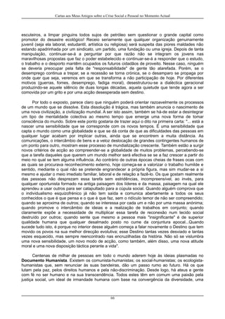Cartas aos Meus Amigos sobre a Crise Social e Pessoal no Momento Actual
escuteiros, a limpar pinguins todos sujos de petróleo sem questionar o grande capital como
promotor do desastre ecológico! Receio seriamente que qualquer organização genuinamente
juvenil (seja ela laboral, estudantil, artística ou religiosa) será suspeita das piores maldades não
estando apadrinhada por um sindicato, um partido, uma fundação ou uma igreja. Depois de tanta
manipulação, continuar-se-á a perguntar por que razão não se integram os jovens nas
maravilhosas propostas que faz o poder estabelecido e continuar-se-á a responder que o estudo,
o trabalho e o desporto mantêm ocupados os futuros cidadãos de proveito. Nesse caso, ninguém
se deveria preocupar pela falta de "responsabilidade" de gente tão atarefada. Porém, se o
desemprego continua a trepar, se a recessão se torna crónica, se o desamparo se propaga por
onde quer que seja, veremos em que se transforma a não participação de hoje. Por diferentes
motivos (guerras, fomes, desemprego, fadiga moral), desestruturou-se a dialéctica geracional
produzindo-se aquele silêncio de duas longas décadas, aquela quietude que tende agora a ser
comovida por um grito e por uma acção desesperada sem destino.
Por todo o exposto, parece claro que ninguém poderá orientar razoavelmente os processos
de um mundo que se dissolve. Esta dissolução é trágica, mas também anuncia o nascimento de
uma nova civilização, a civilização mundial. A ser isto assim, também se há-de estar a desintegrar
um tipo de mentalidade colectiva ao mesmo tempo que emerge uma nova forma de tomar
consciência do mundo. Sobre este ponto gostaria de trazer aqui o dito na primeira carta: "... está a
nascer uma sensibilidade que se corresponde com os novos tempos. É uma sensibilidade que
capta o mundo como uma globalidade e que se dá conta de que as dificuldades das pessoas em
qualquer lugar acabam por implicar outras, ainda que se encontrem a muita distância. As
comunicações, o intercâmbio de bens e a veloz deslocação de grandes contingentes humanos de
um ponto para outro, mostram esse processo de mundialização crescente. Também estão a surgir
novos critérios de acção ao compreender-se a globalidade de muitos problemas, percebendo-se
que a tarefa daqueles que querem um mundo melhor será efectiva se se a faz crescer a partir do
meio no qual se tem alguma influência. Ao contrário de outras épocas cheias de frases ocas com
as quais se procurava reconhecimento externo, hoje começa-se a valorizar o trabalho humilde e
sentido, mediante o qual não se pretende engrandecer a própria figura, mas sim mudar-se a si
mesmo e ajudar o meio imediato familiar, laboral e de relação a fazê-lo. Os que gostam realmente
das pessoas não desprezam essa tarefa sem estridências, incompreensível, ao invés, para
qualquer oportunista formado na antiga paisagem dos líderes e da massa, paisagem na qual ele
aprendeu a usar outros para ser catapultado para a cúpula social. Quando alguém comprova que
o individualismo esquizofrénico já não tem saída e comunica abertamente a todos os seus
conhecidos o que é que pensa e o que é que faz, sem o ridículo temor de não ser compreendido;
quando se aproxima de outros; quando se interessa por cada um e não por uma massa anónima;
quando promove o intercâmbio de ideias e a realização de trabalhos em conjunto; quando
claramente expõe a necessidade de multiplicar essa tarefa de reconexão num tecido social
destruído por outros; quando sente que mesmo a pessoa mais "insignificante" é de superior
qualidade humana que qualquer desalmado posto no cume da conjuntura epocal...Quando
sucede tudo isto, é porque no interior desse alguém começa a falar novamente o Destino que tem
movido os povos na sua melhor direcção evolutiva; esse Destino tantas vezes desviado e tantas
vezes esquecido, mas sempre reencontrado nas encruzilhadas da história. Não só se vislumbra
uma nova sensibilidade, um novo modo de acção, como também, além disso, uma nova atitude
moral e uma nova disposição táctica perante a vida".
Centenas de milhar de pessoas em todo o mundo aderem hoje às ideias plasmadas no
Documento Humanista. Existem os comunista-humanistas; os social-humanistas; os ecologista-
humanistas que, sem renunciar às suas bandeiras, dão um passo rumo ao futuro. Há os que
lutam pela paz, pelos direitos humanos e pela não-discriminação. Desde logo, há ateus e gente
com fé no ser humano e na sua transcendência. Todos estes têm em comum uma paixão pela
justiça social, um ideal de irmandade humana com base na convergência da diversidade, uma
66
 