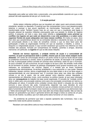 Cartas aos Meus Amigos sobre a Crise Social e Pessoal no Momento Actual
disposição para saltar por sobre todo o preconceito, uma personalidade coerente em que a vida
pessoal não está separada da luta por um mundo novo.
3. A acção pontual
Ainda restam militantes políticos que se inquietam em saber quem será primeiro-ministro,
presidente, senador ou deputado. É possível que não compreendam rumo a que desestruturação
estamos a avançar e que pouco significam as mencionadas "hierarquias" em ordem à
transformação social. Também haverá mais de um caso em que a inquietude está ligada à
situação pessoal de supostos militantes preocupados pela sua posição no âmbito do negócio
político. A pergunta, em todo o caso, deve estar referida a compreender como priorizar os
conflitos nos lugares em que cada um desenvolve a sua vida quotidiana, e a saber como
organizar frentes de acção adequadas com base nesses conflitos. Em todos os casos, deve
ficar claro que características devem ter as comissões laborais e estudantis de base, os centros
de comunicação directa e as redes de conselhos vicinais; o que se deve fazer para dar
participação a todas as organizações mínimas em que se expresse o trabalho, a cultura, o
desporto e a religiosidade popular. E aqui convém esclarecer que quando nos referimos ao meio
imediato das pessoas, formado por companheiros de trabalho, parentes e amigos, devemos
mencionar, em particular, os lugares em que se dão essas relações.
Falando em termos espaciais, a unidade mínima de acção é a comunidade de
vizinhos, na qual se percepciona todo o conflito, mesmo que as suas raizes estejam muito
distantes. Um centro de comunicação directa é um ponto vicinal no qual se há-de discutir todos
os problemas económicos e sociais, todos os problemas de saúde, de educação e de qualidade
de vida. A preocupação política consiste em priorizar essa vizinhança, antes do que o município,
do que o condado, do que a província, do que a região ou do que o país. Na verdade, muito antes
de se formarem os países, existiam as pessoas congregadas como grupos humanos que, ao se
radicarem, se converteram em vizinhos. Depois, e à medida que se foram montando
superestruturas administrativas, foi-se-lhes arrebatando a sua autonomia e o seu poder. Desses
habitantes, desses vizinhos, deriva a legitimidade de uma dada ordem e de aí se deve erguer a
representatividade de uma democracia real. O município deve estar nas mãos das unidades
vicinais e, se isto é assim, não se pode planear como objectivo colocar deputados e
representantes em diferentes níveis, como acontece na política cupular, já que essa colocação
deve ser consequência do trabalho da base social organizada. O conceito de "unidade vicinal"
tanto é válido para uma povoação extensa como para uma povoação concentrada em bairros ou
edificações em altura. A conexão entre unidades vicinais deve decidir a situação de uma dada
comuna e essa comuna não pode, inversamente, depender nas suas decisões de uma
superestrutura que dita ordens. No momento em que as unidades vicinais ponham em marcha um
plano humanista de acção municipal e esse município ou comuna organize a sua democracia real,
o "efeito demonstração" far-se-á sentir muito mais além dos limites desse bastião. Não se trata de
planear um gradualismo que deva ir ganhando terreno até chegar a todos os cantos de um país,
mas sim de mostrar, na prática, que num dado ponto está a funcionar um novo sistema.
Os problemas de pormenor que todo o exposto apresenta são numerosos, mas o seu
tratamento neste escrito parece excessivo.
Recebam com esta última carta os meus melhores cumprimentos.
Silo.
15/12/93.
67
 