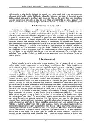 Cartas aos Meus Amigos sobre a Crise Social e Pessoal no Momento Actual
minimamente, e pelo simples facto de ter nascido num meio social, todo o ser humano requer
adequada alimentação, saúde, habitação, educação, vestuário, serviços... e chegando a certa
idade necessita assegurar o seu futuro pelo tempo de vida que lhe reste. Com todo o direito as
pessoas querem isso para elas e para os seus filhos, ambicionando que estes possam viver
melhor. No entanto, hoje essas aspirações de milhares de milhões de pessoas não são satisfeitas.
2. A alternativa de um mundo melhor
Tratando de moderar os problemas comentados fizeram-se diferentes experiências
económicas com resultados díspares. Actualmente, tende-se a aplicar um sistema em que
supostas leis de mercado regularão automaticamente o progresso social, superando o desastre
produzido pelas anteriores economias dirigistas. Segundo este esquema, as guerras, a violência,
a opressão, a desigualdade, a pobreza e a ignorância, irão retrocedendo sem se produzirem
sobressaltos de maior. Os países integrar-se-ão em mercados regionais até se chegar a uma
sociedade mundial, sem nenhum tipo de barreiras. E assim como os sectores mais pobres dos
pontos desenvolvidos irão elevando o seu nível de vida, as regiões menos avançadas receberão a
influência do progresso. As maiorias adaptar-se-ão ao novo esquema que técnicos capacitados,
ou homens de negócios, estarão em condições de pôr a funcionar. Se algo falha, não será pelas
naturais leis económicas, mas sim por deficiências desses especialistas que, como sucede numa
empresa, terão de ser substituídos todas as vezes que seja necessário. Por outro lado, nessa
sociedade "livre", será o público que decidirá democraticamente entre diferentes opções de um
mesmo sistema.
3. A evolução social
Dada a situação actual e a alternativa que se apresenta para a consecução de um mundo
melhor, cabe reflectir brevemente em torno dessa possibilidade. Com efeito, realizaram-se
numerosas provas económicas que trouxeram resultados díspares e, face a isso, diz-se-nos que a
nova experiência é a única solução para os problemas fundamentais. No entanto, não chegamos
a compreender alguns aspectos dessa proposta. Em primeiro lugar, aparece o tema das leis
económicas. Ao que parece, existiriam certos mecanismos, como na natureza, que ao jogar
livremente regulariam a evolução social. Temos dificuldades em aceitar que qualquer processo
humano e, desde logo o processo económico, seja da mesma ordem que os fenómenos naturais.
Cremos, ao invés, que as actividades humanas são não-naturais, são intencionais, sociais e
históricas; fenómenos estes que não existem nem na natureza em geral nem nas espécies
animais. Tratando-se, pois, de intenções e de interesses, também não temos razão para supôr
que os sectores que detêm o bem-estar, estejam preocupados com a superação das dificuldades
de outros menos favorecidos. Em segundo lugar, a explicação que se nos dá relativamente a que
sempre houve grandes diferenças económicas entre uns poucos e as maiorias e que, não
obstante isto, as sociedades progrediram, parece-nos insuficiente. A História mostra-nos que os
povos avançaram, reclamando os seus direitos frente aos poderes estabelecidos. O progresso
social não se produziu porque a riqueza acumulada por um sector tenha depois transbordado
automaticamente "para baixo". Em terceiro lugar, apresentar como modelo determinados países
que, operando com essa suposta economia livre, hoje têm um bom nível de vida, parece um
excesso. Esses países realizaram guerras de expansão sobre outros, impuseram o colonialismo,
o neo-colonialismo e a partição de nações e regiões; arrecadaram com base na discriminação e a
violência e, finalmente, absorveram mão-de-obra barata, ao mesmo tempo que impuseram termos
de intercâmbio desfavoráveis para as economias mais débeis. Poderá argumentar-se que aqueles
eram os procedimentos que se entendiam como "bons negócios". Mas se se afirma isso, não se
poderá sustentar que o desenvolvimento comentado seja independente de um tipo especial de
relação com outros povos. Em quarto lugar, fala-se-nos do avanço científico e técnico e da
iniciativa que se desenvolve numa economia "livre". Quanto ao avanço científico e técnico, é de
7
 
