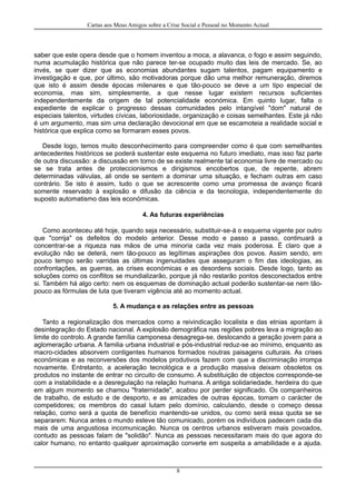 Cartas aos Meus Amigos sobre a Crise Social e Pessoal no Momento Actual
saber que este opera desde que o homem inventou a moca, a alavanca, o fogo e assim seguindo,
numa acumulação histórica que não parece ter-se ocupado muito das leis de mercado. Se, ao
invés, se quer dizer que as economias abundantes sugam talentos, pagam equipamento e
investigação e que, por último, são motivadoras porque dão uma melhor remuneração, diremos
que isto é assim desde épocas milenares e que tão-pouco se deve a um tipo especial de
economia, mas sim, simplesmente, a que nesse lugar existem recursos suficientes
independentemente da origem de tal potencialidade económica. Em quinto lugar, falta o
expediente de explicar o progresso dessas comunidades pelo intangível "dom" natural de
especiais talentos, virtudes cívicas, laboriosidade, organização e coisas semelhantes. Este já não
é um argumento, mas sim uma declaração devocional em que se escamoteia a realidade social e
histórica que explica como se formaram esses povos.
Desde logo, temos muito desconhecimento para compreender como é que com semelhantes
antecedentes históricos se poderá sustentar este esquema no futuro imediato, mas isso faz parte
de outra discussão: a discussão em torno de se existe realmente tal economia livre de mercado ou
se se trata antes de proteccionismos e dirigismos encobertos que, de repente, abrem
determinadas válvulas, ali onde se sentem a dominar uma situação, e fecham outras em caso
contrário. Se isto é assim, tudo o que se acrescente como uma promessa de avanço ficará
somente reservado à explosão e difusão da ciência e da tecnologia, independentemente do
suposto automatismo das leis económicas.
4. As futuras experiências
Como aconteceu até hoje, quando seja necessário, substituir-se-á o esquema vigente por outro
que "corrija" os defeitos do modelo anterior. Desse modo e passo a passo, continuará a
concentrar-se a riqueza nas mãos de uma minoria cada vez mais poderosa. É claro que a
evolução não se deterá, nem tão-pouco as legítimas aspirações dos povos. Assim sendo, em
pouco tempo serão varridas as últimas ingenuidades que asseguram o fim das ideologias, as
confrontações, as guerras, as crises económicas e as desordens sociais. Desde logo, tanto as
soluções como os conflitos se mundializarão, porque já não restarão pontos desconectados entre
si. Também há algo certo: nem os esquemas de dominação actual poderão sustentar-se nem tão-
pouco as fórmulas de luta que tiveram vigência até ao momento actual.
5. A mudança e as relações entre as pessoas
Tanto a regionalização dos mercados como a reivindicação localista e das etnias apontam à
desintegração do Estado nacional. A explosão demográfica nas regiões pobres leva a migração ao
limite do controlo. A grande família camponesa desagrega-se, deslocando a geração jovem para a
aglomeração urbana. A familia urbana industrial e pós-industrial reduz-se ao mínimo, enquanto as
macro-cidades absorvem contigentes humanos formados noutras paisagens culturais. As crises
económicas e as reconversões dos modelos produtivos fazem com que a discriminação irrompa
novamente. Entretanto, a aceleração tecnológica e a produção massiva deixam obsoletos os
produtos no instante de entrar no circuito de consumo. A substituição de objectos corresponde-se
com a instabilidade e a desregulação na relação humana. A antiga solidariedade, herdeira do que
em algum momento se chamou "fraternidade", acabou por perder significado. Os companheiros
de trabalho, de estudo e de desporto, e as amizades de outras épocas, tomam o carácter de
competidores; os membros do casal lutam pelo domínio, calculando, desde o começo dessa
relação, como será a quota de benefício mantendo-se unidos, ou como será essa quota se se
separarem. Nunca antes o mundo esteve tão comunicado, porém os indivíduos padecem cada dia
mais de uma angustiosa incomunicação. Nunca os centros urbanos estiveram mais povoados,
contudo as pessoas falam de "solidão". Nunca as pessoas necessitaram mais do que agora do
calor humano, no entanto qualquer aproximação converte em suspeita a amabilidade e a ajuda.
8
 