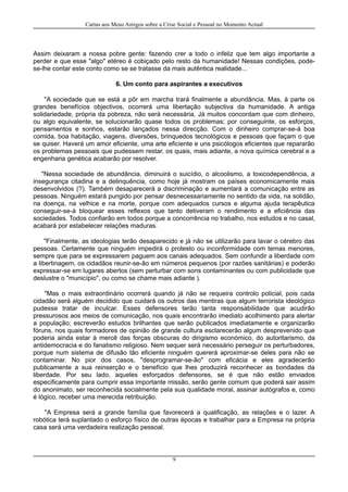 Cartas aos Meus Amigos sobre a Crise Social e Pessoal no Momento Actual
Assim deixaram a nossa pobre gente: fazendo crer a todo o infeliz que tem algo importante a
perder e que esse "algo" etéreo é cobiçado pelo resto da humanidade! Nessas condições, pode-
se-lhe contar este conto como se se tratasse da mais autêntica realidade...
6. Um conto para aspirantes a executivos
"A sociedade que se está a pôr em marcha trará finalmente a abundância. Mas, à parte os
grandes benefícios objectivos, ocorrerá uma libertação subjectiva da humanidade. A antiga
solidariedade, própria da pobreza, não será necessária. Já muitos concordam que com dinheiro,
ou algo equivalente, se solucionarão quase todos os problemas; por conseguinte, os esforços,
pensamentos e sonhos, estarão lançados nessa direcção. Com o dinheiro comprar-se-á boa
comida, boa habitação, viagens, diversões, brinquedos tecnológicos e pessoas que façam o que
se quiser. Haverá um amor eficiente, uma arte eficiente e uns psicólogos eficientes que repararão
os problemas pessoais que pudessem restar, os quais, mais adiante, a nova química cerebral e a
engenharia genética acabarão por resolver.
"Nessa sociedade de abundância, diminuirá o suicídio, o alcoolismo, a toxicodependência, a
insegurança citadina e a delinquência, como hoje já mostram os países economicamente mais
desenvolvidos (?). Também desaparecerá a discriminação e aumentará a comunicação entre as
pessoas. Ninguém estará pungido por pensar desnecessariamente no sentido da vida, na solidão,
na doença, na velhice e na morte, porque com adequados cursos e alguma ajuda terapêutica
conseguir-se-á bloquear esses reflexos que tanto detiveram o rendimento e a eficiência das
sociedades. Todos confiarão em todos porque a concorrência no trabalho, nos estudos e no casal,
acabará por estabelecer relações maduras.
"Finalmente, as ideologias terão desaparecido e já não se utilizarão para lavar o cérebro das
pessoas. Certamente que ninguém impedirá o protesto ou inconformidade com temas menores,
sempre que para se expressarem paguem aos canais adequados. Sem confundir a liberdade com
a libertinagem, os cidadãos reunir-se-ão em números pequenos (por razões sanitárias) e poderão
expressar-se em lugares abertos (sem perturbar com sons contaminantes ou com publicidade que
deslustre o "município", ou como se chame mais adiante ).
"Mas o mais extraordinário ocorrerá quando já não se requeira controlo policial, pois cada
cidadão será alguém decidido que cuidará os outros das mentiras que algum terrorista ideológico
pudesse tratar de inculcar. Esses defensores terão tanta responsabilidade que acudirão
pressurosos aos meios de comunicação, nos quais encontrarão imediato acolhimento para alertar
a população; escreverão estudos brilhantes que serão publicados imediatamente e organizarão
fóruns, nos quais formadores de opinião de grande cultura esclarecerão algum desprevenido que
poderia ainda estar à mercê das forças obscuras do dirigismo económico, do autoritarismo, da
antidemocracia e do fanatismo religioso. Nem sequer será necessário perseguir os perturbadores,
porque num sistema de difusão tão eficiente ninguém quererá aproximar-se deles para não se
contaminar. No pior dos casos, "desprogramar-se-ão" com eficácia e eles agradecerão
publicamente a sua reinserção e o benefício que lhes produzirá reconhecer as bondades da
liberdade. Por seu lado, aqueles esforçados defensores, se é que não estão enviados
especificamente para cumprir essa importante missão, serão gente comum que poderá sair assim
do anonimato, ser reconhecida socialmente pela sua qualidade moral, assinar autógrafos e, como
é lógico, receber uma merecida retribuição.
"A Empresa será a grande família que favorecerá a qualificação, as relações e o lazer. A
robótica terá suplantado o esforço físico de outras épocas e trabalhar para a Empresa na própria
casa será uma verdadeira realização pessoal.
9
 