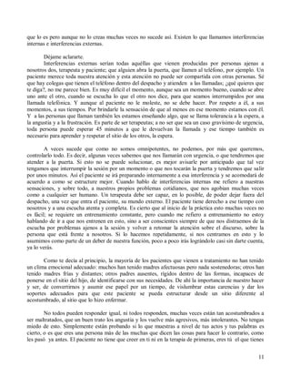 11
que lo es pero aunque no lo creas muchas veces no sucede así. Existen lo que llamamos interferencias
internas e interferencias externas.
Déjame aclararte.
Interferencias externas serían todas aquéllas que vienen producidas por personas ajenas a
nosotros dos, terapeuta y paciente; que alguien abra la puerta, que llamen al teléfono, por ejemplo. Un
paciente merece toda nuestra atención y esta atención no puede ser compartida con otras personas. Sé
que hay colegas que tienen el teléfono dentro del despacho y atienden a las llamadas; ¿qué quieres que
te diga?, no me parece bien. Es muy difícil el momento, aunque sea un momento bueno, cuando se abre
uno ante el otro, cuando se escucha lo que el otro nos dice, para que seamos interrumpidos por una
llamada telefónica. Y aunque al paciente no le moleste, no se debe hacer. Por respeto a él, a sus
momentos, a sus tiempos. Por brindarle la sensación de que al menos en ese momento estamos con él.
Y a las personas que llaman también les estamos enseñando algo, que se llama tolerancia a la espera, a
la angustia y a la frustración. Es parte de ser terapeutas; a no ser que sea un caso gravísimo de urgencia,
toda persona puede esperar 45 minutos a que le devuelvan la llamada y ese tiempo también es
necesario para aprender y respetar el sitio de los otros, la espera.
A veces sucede que como no somos omnipotentes, no podemos, por más que queremos,
controlarlo todo. Es decir, algunas veces sabemos que nos llamarán con urgencia, o que tendremos que
atender a la puerta. Si esto no se puede solucionar, es mejor avisarle por anticipado que tal vez
tengamos que interrumpir la sesión por un momento o que nos tocarán la puerta y tendremos que salir
por unos minutos. Así el paciente se irá preparando internamente a esa interferencia y se acomodará de
acuerdo a como se estructure mejor. Cuando hablo de interferencias internas me refiero a nuestras
sensaciones, y sobre todo, a nuestros propios problemas cotidianos, que nos agobian muchas veces
como a cualquier ser humano. Un terapeuta debe ser capaz, en lo posible, de poder dejar fuera del
despacho, una vez que entra el paciente, su mundo externo. El paciente tiene derecho a ese tiempo con
nosotros y a una escucha atenta y completa. Es cierto que al inicio de la práctica esto muchas veces no
es fácil; se requiere un entrenamiento constante, pero cuando me refiero a entrenamiento no estoy
hablando de ir a que nos entrenen en esto, sino a ser conscientes siempre de que nos distraemos de la
escucha por problemas ajenos a la sesión y volver a retomar la atención sobre el discurso, sobre la
persona que está frente a nosotros. Si lo hacemos repetidamente, si nos centramos en esto y lo
asumimos como parte de un deber de nuestra función, poco a poco irás lográndolo casi sin darte cuenta,
ya lo verás.
Como te decía al principio, la mayoría de los pacientes que vienen a tratamiento no han tenido
un clima emocional adecuado: muchos han tenido madres afectuosas pero nada sostenedoras; otros han
tenido madres frías y distantes; otros padres ausentes, rígidos dentro de las formas, incapaces de
ponerse en el sitio del hijo, de identificarse con sus necesidades. De ahí la importancia de nuestro hacer
y ser, de convertirnos y asumir ese papel por un tiempo, de vislumbrar estas carencias y dar los
soportes adecuados para que este paciente se pueda estructurar desde un sitio diferente al
acostumbrado, al sitio que lo hizo enfermar.
No todos pueden responder igual, ni todos responden, muchas veces están tan acostumbrados a
ser maltratados, que un buen trato los angustia y los vuelve más agresivos, más intolerantes. No tengas
miedo de esto. Simplemente están probando si lo que muestras a nivel de tus actos y tus palabras es
cierto, o es que eres una persona más de las muchas que dicen las cosas para hacer lo contrario, como
les pasó ya antes. El paciente no tiene que creer en ti ni en la terapia de primeras, eres tú el que tienes
 