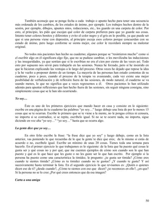 50
También aconsejo que se ponga fecha a cada trabajo o apunte hecho para tener una secuencia
más ordenada de los cambios, de los estados de ánimo, por ejemplo. Los trabajos hechos dentro de la
sesión, por ejemplo, dibujos, apuntes míos, redacciones, etc., los guardo en una carpeta de color. Por
esto, al principio, les pido que escojan qué color de carpeta prefieren para que yo guarde sus cosas.
Intento tener colores bonitos y diferentes y evito el color negro y el gris en lo posible, ya que puede ser
que si una persona viene con depresión, al principio escoja esos colores porque concuerdan con su
estado de ánimo, pero luego conforme se sienta mejor, ese color le recordará siempre su malestar
original.
No todos mis pacientes han hecho su cuaderno; algunos porque se “resintieron mucho” como si
el escribir algo en él significara algo fijo, que no se pudiese cambiar, o les movilizaba las indecisiones
y las inseguridades, ya que sentían que si lo escribían no era el cien por ciento de las veces así. Todo
esto por supuesto nos sirvió para trabajarlo en las sesiones. Nunca he forzado, pero sí he insistido en
que lo hicieran explicando las ventajas a lo largo del proceso. Otras veces he dejado que repose la idea
y la he vuelto a proponer dentro de un tiempo. La mayoría de las personas han estado contentas de su
cuaderno, poco a poco, cuando el proceso de la terapia va avanzando, cada vez existe una mejor
posibilidad de verbalización y de reflexión fuera de las sesiones, de modo natural, el cuaderno se va
usando menos, lo que no significa que a veces regresemos a él. Otros pacientes lo han utilizado
además para apuntar reflexiones que han hecho fuera de las sesiones, sin seguir ninguna consigna, sino
simplemente cosas que se le han ido ocurriendo.
Yo soy…
Éste es uno de los primeros ejercicios que mando hacer en casa y consiste en lo siguiente:
escribe en una página de tu cuaderno las palabras “yo soy…” luego debajo una lista de por lo menos 15
cosas que se te ocurran. Escribe lo primero que se te viene a la mente, no le pongas crítica ni censura,
no importa si se contradice, si se repite, escríbelo igual. Si no se te ocurre nada, no importa, sigue
diciendo en voz alta “yo soy…” “yo soy…” hasta que se ocurra algo.
La gente dice que yo soy…
En otro folio escribe la frase: “la frase dice que yo soy” y luego debajo, como en la lista
anterior, vas poniendo lo que recuerdas de lo que la gente te dice que eres; da lo mismo si estás de
acuerdo o no, escríbelo igual. Escribe un mínimo de unas 20 cosas. Tienes toda una semana para
hacerlo. En el primer ejercicio lo que trabajamos es lo siguiente: de la lista que ha puesto qué cosas le
gusta ser y qué cosas no y por qué, que me cuenten ejemplos de cómo son cuando son lo que han
puesto y qué es lo que hace que les guste o no les guste ser lo que han escrito. Por ejemplo si la
persona ha puesto como una característica la timidez, le pregunto: ¿te gusta ser tímida? ¿Cómo eres
cuando te sientes tímida? ¿Cómo es tu timidez cuando no te gustas? ¿Y cuando te gusta? Y así
sucesivamente hasta terminar la lista. En el segundo ejercicio lo que revisamos es: ¿Quién o quienes
dicen eso de ti? ¿desde cuando?, ¿Cómo te sientes con eso que dicen? ¿te reconoces en ello?, ¿en que?
Si la persona no se lo cree ¿Por qué crees entonces que da esa imagen?
Carta a una amiga
 
