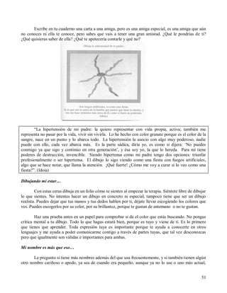 51
Escribe en tu cuaderno una carta a una amiga, pero es una amiga especial, es una amiga que aún
no conoces ni ella te conoce, pero sabes que vais a tener una gran amistad. ¿Qué le pondrías de ti?
¿Qué quisieras saber de ella? ¿Qué te apetecería contarle y qué no?
“La hipertensión de mi padre: la quiero representar con vida propia, activa; también me
representa no pasar por la vida, vivir sin vivirla. Lo he hecho con color granate porque es el color de la
sangre, nace en un punto y lo abarca todo. La hipertensión la asocio con algo muy poderoso, nadie
puede con ello, cada vez abarca más. Es la parte sádica, diría yo, es como si dijera: ‘No puedes
conmigo ya que sigo y continúo en otra generación’, y ésa soy yo, la que lo hereda. Para mí tiene
poderes de destrucción, invencible. Siendo hipertensa como mi padre tengo dos opciones: triunfar
profesionalmente o ser hipertensa. El dibujo lo sigo viendo como una fiesta con fuegos artificiales,
algo que se hace notar, que llama la atención. ¡Qué fuerte! ¿Cómo me voy a curar si lo veo como una
fiesta?”. (Idoia)
Dibujando mi estar…
Con estas ceras dibuja en un folio cómo te sientes al empezar la terapia. Siéntete libre de dibujar
lo que sientes. No intentes hacer un dibujo en concreto ni especial, tampoco tiene que ser un dibujo
realista. Puedes dejar que tus manos y tus dedos hablen por ti, déjate llevar escogiendo los colores que
ves. Puedes escogerlos por su color, por su brillantez, porque te gustan de antemano o no te gustan.
Haz una prueba antes en un papel para comprobar si da el color que estás buscando. No pongas
crítica mental a tu dibujo. Todo lo que hagas estará bien, porque es tuyo y viene de ti. Es lo primero
que tienes que aprender. Toda expresión tuya es importante porque te ayuda a conocerte en otros
lenguajes y me ayuda a poder comunicarme contigo a través de partes tuyas, que tal vez desconozcas
pero que igualmente son válidas e importantes para ambas.
Mi nombre es más que eso…
Le pregunto si tiene más nombres además del que usa frecuentemente, y si también tienen algún
otro nombre cariñoso o apodo, ya sea de cuando era pequeño, aunque ya no lo use o uno más actual,
 