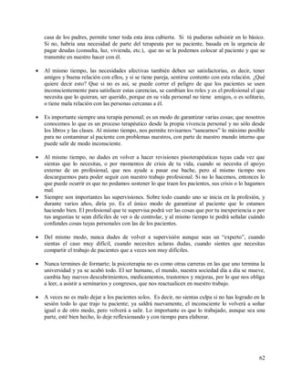 62
casa de los padres, permite tener toda esta área cubierta. Si tú pudieras subsistir en lo básico.
Si no, habría una necesidad de parte del terapeuta por su paciente, basada en la urgencia de
pagar deudas (consulta, luz, vivienda, etc.), que no se la podemos colocar al paciente y que se
transmite en nuestro hacer con él.
Al mismo tiempo, las necesidades afectivas también deben ser satisfactorias, es decir, tener
amigos y buena relación con ellos, y si se tiene pareja, sentirse contento con esta relación. ¿Qué
quiere decir esto? Que si no es así, se puede correr el peligro de que los pacientes se usen
inconscientemente para satisfacer estas carencias, se cambian los roles y es el profesional el que
necesita que lo quieran, ser querido, porque en su vida personal no tiene amigos, o es solitario,
o tiene mala relación con las personas cercanas a él.
Es importante siempre una terapia personal; es un modo de garantizar varias cosas; que nosotros
conocemos lo que es un proceso terapéutico desde la propia vivencia personal y no sólo desde
los libros y las clases. Al mismo tiempo, nos permite revisarnos “sanearnos” lo máximo posible
para no contaminar al paciente con problemas nuestros, con parte de nuestro mundo interno que
puede salir de modo inconsciente.
Al mismo tiempo, no dudes en volver a hacer revisiones pisoterapéuticas tuyas cada vez que
sientas que lo necesitas, o por momentos de crisis de tu vida, cuando se necesita el apoyo
externo de un profesional, que nos ayude a pasar ese bache, pero al mismo tiempo nos
descarguemos para poder seguir con nuestro trabajo profesional. Si no lo hacemos, entonces lo
que puede ocurrir es que no podamos sostener lo que traen los pacientes, sus crisis o lo hagamos
mal.
Siempre son importantes las supervisiones. Sobre todo cuando uno se inicia en la profesión, y
durante varios años, diría yo. Es el único modo de garantizar al paciente que lo estamos
haciendo bien. El profesional que te supervisa podrá ver las cosas que por tu inexperiencia o por
tus angustias te sean difíciles de ver o de controlar, y al mismo tiempo te podrá señalar cuándo
confundes cosas tuyas personales con las de los pacientes.
Del mismo modo, nunca dudes de volver a supervisión aunque seas un “experto”, cuando
sientas el caso muy difícil, cuando necesites aclaras dudas, cuando sientes que necesitas
compartir el trabajo de pacientes que a veces son muy difíciles.
Nunca termines de formarte; la psicoterapia no es como otras carreras en las que uno termina la
universidad y ya se acabó todo. El ser humano, el mundo, nuestra sociedad día a día se mueve,
cambia hay nuevos descubrimientos, medicamentos, trastornos y mejoras, por lo que nos obliga
a leer, a asistir a seminarios y congresos, que nos reactualicen en nuestro trabajo.
A veces no es malo dejar a los pacientes solos. Es decir, no sientas culpa si no has logrado en la
sesión todo lo que trajo tu paciente; ya saldrá nuevamente, el inconsciente lo volverá a soñar
igual o de otro modo, pero volverá a salir. Lo importante es que lo trabajado, aunque sea una
parte, esté bien hecho, lo deje reflexionando y con tiempo para elaborar.
 