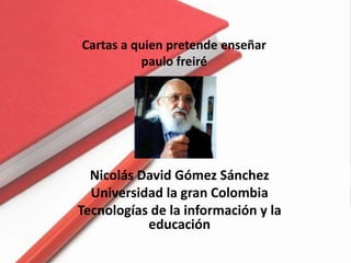 Cartas a quien pretende enseñar
          paulo freiré




  Nicolás David Gómez Sánchez
  Universidad la gran Colombia
Tecnologías de la información y la
           educación
 
