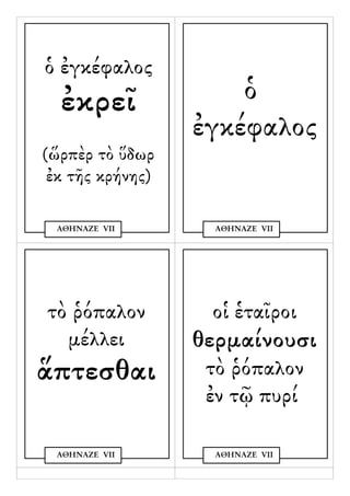 ὁ ἐγκέφαλος
  ἐκρεῖ               ὁ
                  ἐγκέφαλος
(ὥρπὲρ τὸ ὕδωρ
 ἐκ τῆς κρήνης)

 ΑΘΗΝΑΖΕ VΙΙ        ΑΘΗΝΑΖΕ VΙΙ




τὸ ῥόπαλον         οἱ ἑταῖροι
  μέλλει          θερμαίνουσι
ἅπτεσθαι           τὸ ῥόπαλον
                   ἐν τῷ πυρί

 ΑΘΗΝΑΖΕ VΙΙ        ΑΘΗΝΑΖΕ VΙΙ
 