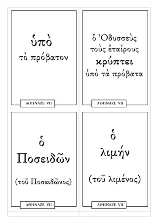 ὁ Ὀδυσσεὺς
    ὑπὸ             τοὺς ἑταίρους
 τὸ πρόβατον         κρύπτει
                   ὑπὸ τὰ πρόβατα

  ΑΘΗΝΑΖΕ VΙΙ        ΑΘΗΝΑΖΕ VΙΙ




   ὁ                    ὁ
Ποσειδῶν              λιμήν
(τοῦ Ποσειδῶνος)   (τοῦ λιμένος)

  ΑΘΗΝΑΖΕ VΙΙ        ΑΘΗΝΑΖΕ VΙΙ
 