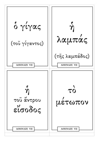 ὁ γίγας           ἡ
(τοῦ γίγαντος)   λαμπάς
                 (τῆς λαμπάδος)
  ΑΘΗΝΑΖΕ VΙΙ      ΑΘΗΝΑΖΕ VΙΙ




       ἡ            τὸ
 τοῦ ἄντρου      μέτωπον
 εἴσοδος
  ΑΘΗΝΑΖΕ VΙΙ      ΑΘΗΝΑΖΕ VΙΙ
 