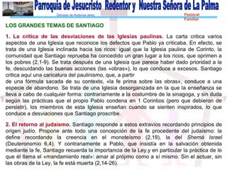 Diócesis de Asidonia-Jerez Pastoral
Familiar
LOS GRANDES TEMAS DE SANTIAGO
1. La crítica de las desviaciones de las Iglesias paulinas. La carta critica varios
aspectos de una Iglesia que reconoce los defectos que Pablo ya criticaba. En efecto, se
trata de una Iglesia inclinada hacia los ricos: igual que la Iglesia paulina de Corinto, la
comunidad que Santiago reprueba ha concedido un gran lugar a los ricos, que oprimen a
los pobres (2,1-9). Se trata después de una Iglesia que parece haber dado prioridad a la
fe, descuidando las buenas acciones (las «obras»), lo que conduce a excesos. Santiago
critica aquí una caricatura del paulinismo, que, a partir
de una fórmula sacada de su contexto, «la fe prima sobre las obras», conduce a una
especie de abandono. Se trata de una Iglesia desorganizada en la que la enseñanza se
lleva a cabo de cualquier forma: contrariamente a la costumbre de la sinagoga, y sin duda
según las prácticas que el propio Pablo condena en 1 Corintios (pero que debieron de
persistir), los miembros de esta Iglesia enseñan cuando se sienten inspirados, lo que
conduce a desviaciones que Santiago proscribe.
2. El retorno al judaísmo. Santiago responde a estos extravíos recordando principios de
origen judío. Propone ante todo una concepción de la fe procedente del judaísmo: la
define recordando la creencia en el monoteísmo (2,19), la del Shemá Israel
(Deuteronomio 6,4). Y contrariamente a Pablo, que insistía en la salvación obtenida
mediante la fe, Santiago recuerda la importancia de la Ley,y en particular la práctica de lo
que él llama el «mandamiento real»: amar al prójimo como a sí mismo. Sin el actuar, sin
las obras de la Ley, la fe está muerta (2,14-26).
 
