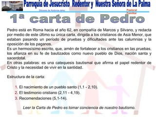 Diócesis de Asidonia-Jerez Pastoral
Familiar
Pedro está en Roma hacia el año 62, en compañía de Marcos y Silvano, y redacta
por medio de este último su única carta, dirigida a los cristianos de Asia Menor, que
estaban pasando un período de pruebas y dificultades ante las calumnias y la
oposición de los paganos.
Es un hermosísimo escrito, que, amén de fortalecer a los cristianos en las pruebas,
los afianza en su fe de bautizados como nuevo pueblo de Dios, nación santa y
sacerdotal.
En otras palabras: es una catequesis bautismal que afirma el papel redentor de
Cristo y la necesidad de vivir en la santidad.
Estructura de la carta:
1. El nacimiento de un pueblo santo (1,1 - 2,10).
2. El testimonio cristiano (2,11 - 4,19).
3. Recomendaciones (5,1-14).
Leer la Carta de Pedro es tomar conciencia de nuestro bautismo.
 
