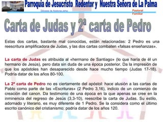 Diócesis de Asidonia-Jerez Pastoral
Familiar
Estas dos cartas, bastante mal conocidas, están relacionadas: 2 Pedro es una
reescritura amplificadora de Judas, y las dos cartas combaten «falsas enseñanzas».
La carta de Judas es atribuida al «hermano de Santiago» (lo que haría de él un
hermano de Jesús), pero data sin duda de una época posterior. Da la impresión de
que los apóstoles han desaparecido desde hace mucho tiempo (Judas 17-18).
Podría datar de los años 80-100.
La 2ª carta de Pedro no es ciertamente del apóstol: hace alusión a las cartas de
Pablo como parte de las «Escrituras» (2 Pedro 3,16), indicio de un comienzo de
creación del canon. Da testimonio de una época en la que apenas se cree en la
inminencia del regreso de Jesús (3,3-10), reescribe la carta de Judas. Su estilo,
adornado y literario, es muy diferente de 1 Pedro. Se la considera como el último
escrito canónico del cristianismo; podría datar de los años 120.
 