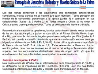 Diócesis de Asidonia-Jerez Pastoral
Familiar
Las dos cartas condenan a los adversarios que comparten características
semejantes, incluso aunque no es seguro que sean idénticos. Todos proceden del
interior de la comunidad: pertenecen a la Iglesia (Judas 4) y participan en sus
celebraciones (Judas 12; 2 Pedro 2,13). Todos niegan a Cristo: ya no creen en
Cristo, y ya no creen que debe volver. Todos se comportan de manera criticable.
Para reducir a la nada a sus opositores, las dos cartas hacen uso de textos tomados
de los escritos apocalíptico s judíos. Ambas utilizan el Primer libro de Henoc (caps.
6 a 16), que narra la historia de ángeles pecadores castigados por Dios (Judas 6; 2
Pe 2,4), así como la Ascensión de Moisés, que narra una discusión entre el arcángel
Miguel y el diablo (Judas 8-10; 2 Pe 2,10-11). Judas utiliza igualmente una profecía
de Henoc (Judas 14-15  1Henoc 1,9). Estas referencias a libros escritos en
medios judíos, pero que no entraron en el canon del Antiguo Testamento, dejan
suponer que las comunidades destinatarias eran de origen judío y/o que los
opositores con los que polemizaban se apoyaban en estas escrituras.
Cuestión de conjunto: 2 Pedro
Nos quedaremos de 2Pedro con su interpretación de la transfiguración (1,16-18) y
su definición de la inspiración de las Escrituras (1,20-21), Leed los dos textos.
Comparad la interpretación del autor y el relato de la transfiguración en Marcos.
 