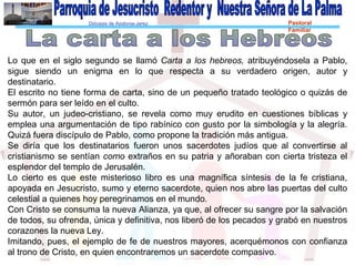 Diócesis de Asidonia-Jerez Pastoral
Familiar
Lo que en el siglo segundo se llamó Carta a los hebreos, atribuyéndosela a Pablo,
sigue siendo un enigma en lo que respecta a su verdadero origen, autor y
destinatario.
El escrito no tiene forma de carta, sino de un pequeño tratado teológico o quizás de
sermón para ser leído en el culto.
Su autor, un judeo-cristiano, se revela como muy erudito en cuestiones bíblicas y
emplea una argumentación de tipo rabínico con gusto por la simbología y la alegría.
Quizá fuera discípulo de Pablo, como propone la tradición más antigua.
Se diría que los destinatarios fueron unos sacerdotes judíos que al convertirse al
cristianismo se sentían como extraños en su patria y añoraban con cierta tristeza el
esplendor del templo de Jerusalén.
Lo cierto es que este misterioso libro es una magnífica síntesis de la fe cristiana,
apoyada en Jesucristo, sumo y eterno sacerdote, quien nos abre las puertas del culto
celestial a quienes hoy peregrinamos en el mundo.
Con Cristo se consuma la nueva Alianza, ya que, al ofrecer su sangre por la salvación
de todos, su ofrenda, única y definitiva, nos liberó de los pecados y grabó en nuestros
corazones la nueva Ley.
Imitando, pues, el ejemplo de fe de nuestros mayores, acerquémonos con confianza
al trono de Cristo, en quien encontraremos un sacerdote compasivo.
 