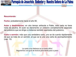 Diócesis de Asidonia-Jerez Pastoral
Familiar
Resumiendo:
Fecha: probablemente hacia el año 90.
Autor y destinatarios: en otro tiempo atribuida a Pablo, esta carta no tiene
nada de paulina. El autor es claramente un cristiano completamente separado
del judaísmo que se dirige a cristianos también apartados del judaísmo.
Carta o sermón: más que una verdadera carta, uno se da cuenta rápidamente
de que se trata de un sermón, al que se le une una carta de acompañamiento
(cap. 13)
La carta a los Hebreos es un texto difícil.
Seguiremos una guía de lectura para leerla paso a paso.
 