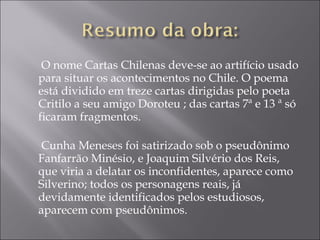  O nome Cartas Chilenas deve-se ao artifício usado
para situar os acontecimentos no Chile. O poema
está dividido em treze cartas dirigidas pelo poeta
Critilo a seu amigo Doroteu ; das cartas 7ª e 13 ª só
ficaram fragmentos. 

 Cunha Meneses foi satirizado sob o pseudônimo
Fanfarrão Minésio, e Joaquim Silvério dos Reis,
que viria a delatar os inconfidentes, aparece como
Silverino; todos os personagens reais, já
devidamente identificados pelos estudiosos,
aparecem com pseudônimos.
 