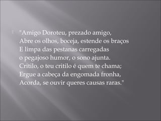    "Amigo Doroteu, prezado amigo,
    Abre os olhos, boceja, estende os braços
    E limpa das pestanas carregadas
    o pegajoso humor, o sono ajunta.
    Critilo, o teu critilo é quem te chama;
    Ergue a cabeça da engomada fronha,
    Acorda, se ouvir queres causas raras."
 