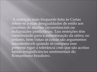     A restrição mais frequente feita às Cartas
    refere-se a suas desigualdades de estilo aos
    excessos de alusões circunstanciais ou
    indignações panfletárias. Tais restrições têm
    contribuindo para a subestimação da sátira; no
    entanto, bem vistas as coisas são argumentos
    insustentáveis quando se compara esse
    pretenso rigor à tolerância com que são aceitas
    tantas insignificâncias sentimentais do
    Romantismo brasileiro.
 