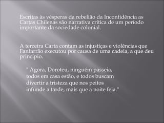 Escritas às vésperas da rebelião da Inconfidência as
    Cartas Chilenas são narrativa crítica de um período
    importante da sociedade colonial.


    A terceira Carta contam as injustiças e violências que
    Fanfarrão executou por causa de uma cadeia, a que deu
    principio.

      " Agora, Doroteu, ninguém passeia,
      todos em casa estão, e todos buscam
      divertir a tristeza que nos peitos
      infunde a tarde, mais que a noite feia."
 