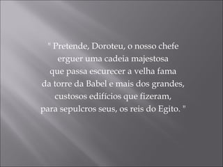 " Pretende, Doroteu, o nosso chefe
    erguer uma cadeia majestosa
  que passa escurecer a velha fama
da torre da Babel e mais dos grandes,
   custosos edifícios que fizeram,
para sepulcros seus, os reis do Egito. "
 
