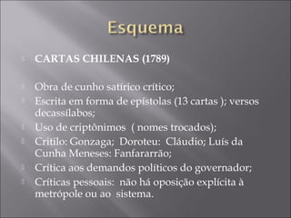    CARTAS CHILENAS (1789)
 
   Obra de cunho satírico crítico;
   Escrita em forma de epístolas (13 cartas ); versos
    decassílabos;
   Uso de criptônimos ( nomes trocados);
   Critilo: Gonzaga; Doroteu: Cláudio; Luís da
    Cunha Meneses: Fanfararrão;
   Crítica aos demandos políticos do governador;
   Críticas pessoais: não há oposição explícita à
    metrópole ou ao sistema.
 