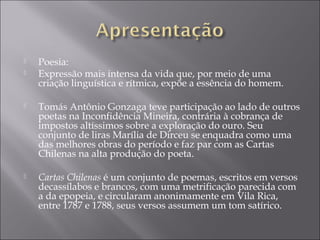    Poesia:
   Expressão mais intensa da vida que, por meio de uma
    criação linguística e rítmica, expõe a essência do homem.

   Tomás Antônio Gonzaga teve participação ao lado de outros
    poetas na Inconfidência Mineira, contrária à cobrança de
    impostos altíssimos sobre a exploração do ouro. Seu
    conjunto de liras Marília de Dirceu se enquadra como uma
    das melhores obras do período e faz par com as Cartas
    Chilenas na alta produção do poeta.

   Cartas Chilenas é um conjunto de poemas, escritos em versos
    decassílabos e brancos, com uma metrificação parecida com
    a da epopeia, e circularam anonimamente em Vila Rica,
    entre 1787 e 1788, seus versos assumem um tom satírico.
 