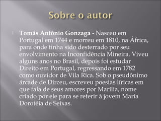    Tomás Antônio Gonzaga ‐ Nasceu em
    Portugal em 1744 e morreu em 1810, na África,
    para onde tinha sido desterrado por seu
    envolvimento na Inconfidência Mineira. Viveu
    alguns anos no Brasil, depois foi estudar
    Direito em Portugal, regressando em 1782
    como ouvidor de Vila Rica. Sob o pseudônimo
    árcade de Dirceu, escreveu poesias líricas em
    que fala de seus amores por Marília, nome
    criado por ele para se referir à jovem Maria
    Dorotéia de Seixas. 
 