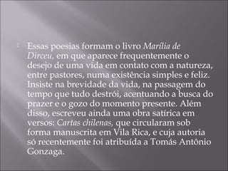   Essas poesias formam o livro Marília de
    Dirceu, em que aparece frequentemente o
    desejo de uma vida em contato com a natureza,
    entre pastores, numa existência simples e feliz.
    Insiste na brevidade da vida, na passagem do
    tempo que tudo destrói, acentuando a busca do
    prazer e o gozo do momento presente. Além
    disso, escreveu ainda uma obra satírica em
    versos: Cartas chilenas, que circularam sob
    forma manuscrita em Vila Rica, e cuja autoria
    só recentemente foi atribuída a Tomás Antônio
    Gonzaga. 
 