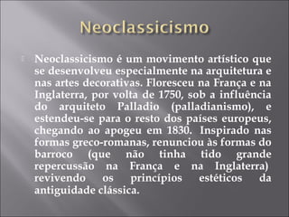    Neoclassicismo é um movimento artístico que
    se desenvolveu especialmente na arquitetura e
    nas artes decorativas. Floresceu na França e na
    Inglaterra, por volta de 1750, sob a influência
    do arquiteto Palladio (palladianismo), e
    estendeu-se para o resto dos países europeus,
    chegando ao apogeu em 1830.  Inspirado nas
    formas greco-romanas, renunciou às formas do
    barroco (que não tinha tido grande
    repercussão na França e na Inglaterra) 
    revivendo     os   princípios    estéticos   da
    antiguidade clássica.
 