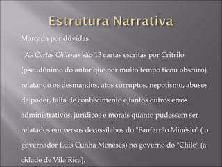 Marcada por dúvidas

  As Cartas Chilenas são 13 cartas escritas por Critrilo

(pseudônimo do autor que por muito tempo ficou obscuro)

relatando os desmandos, atos corruptos, nepotismo, abusos

de poder, falta de conhecimento e tantos outros erros

administrativos, jurídicos e morais quanto pudessem ser

relatados em versos decassílabos do "Fanfarrão Minésio" ( o

governador Luís Cunha Meneses) no governo do "Chile" (a

cidade de Vila Rica). 
 
