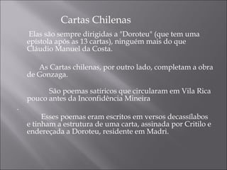   
              Cartas Chilenas
    Elas são sempre dirigidas a "Doroteu" (que tem uma
   epístola após as 13 cartas), ninguém mais do que
   Cláudio Manuel da Costa.

            As Cartas chilenas, por outro lado, completam a obra
     de Gonzaga.

               São poemas satíricos que circularam em Vila Rica
   pouco antes da Inconfidência Mineira
.
             Esses poemas eram escritos em versos decassílabos
     e tinham a estrutura de uma carta, assinada por Critilo e
     endereçada a Doroteu, residente em Madri. 
 