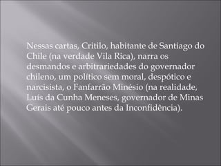 Nessas cartas, Critilo, habitante de Santiago do
Chile (na verdade Vila Rica), narra os
desmandos e arbitrariedades do governador
chileno, um político sem moral, despótico e
narcisista, o Fanfarrão Minésio (na realidade,
Luís da Cunha Meneses, governador de Minas
Gerais até pouco antes da Inconfidência). 
 