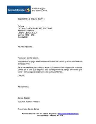 Banco de Bogotá 
NIT: 860.002.964-4 
Avenida el dorado calle 30 70b-95 Bogotá D.C.bancolombia@hotmail.com 
PBX 258 58 99 - Teléfono: 4072626 
Bogotá D.C., 3 de junio de 2014 
Señora 
DAYANA CAROLINA PEREZ ESCOBAR 
Asistente Gerencial 
Librería Liburu L.T.D.A. 
Carrera 18 Q 67C 
Bogotá D.C 
Asunto: Reclamo 
Reciba un cordial saludo. 
Solicitándole el pago de los meses atrasados de crédito que nos solicito hace 6 meses atrás. 
Se le hace este reclamo debido a que no ha respondido ninguna de nuestras cartas. Se le pide que responda esta correspondencia. Tenga en cuenta que tiene 1 semana para responder esta correspondencia. 
Gracias, 
Atentamente, 
Banco Bogotá 
Sucursal Avenida Primera 
Transcriptor: Camilo Cortes  