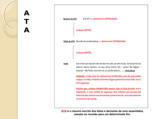 A
T
A

ATA é o resumo escrito dos fatos e decisões de uma assembléia,
sessão ou reunião para um determinado fim.

 