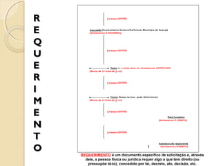 R
E
Q
U
E
R
I
M
E
N
T
O

REQUERIMENTO é um documento específico de solicitação e, através
dele, a pessoa física ou jurídica requer algo a que tem direito (ou
pressupõe tê-lo), concedido por lei, decreto, ato, decisão, etc.

 