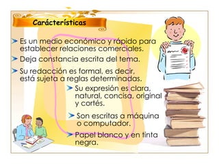 Es un medio económico y rápido para establecer relaciones comerciales. Carácterísticas Deja constancia escrita del tema. Su redacción es formal, es decir, está sujeta a reglas determinadas. Papel blanco y en tinta negra. Son escritas a máquina o computador. Su expresión es clara, natural, concisa, original y cortés. 