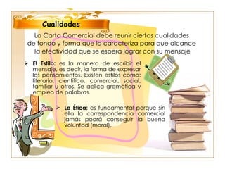 La Carta Comercial debe reunir ciertas cualidades  de fondo y forma que la caracteriza para que alcance  la efectividad que se espera lograr con su mensaje El Estilo:  es la manera de escribir el mensaje, es decir, la forma de expresar los pensamientos. Existen estilos como: literario, científico, comercial, social, familiar u otros. Se aplica gramática y empleo de palabras. Cualidades La Ética:  es fundamental porque sin ella la correspondencia comercial jamás podrá conseguir la buena voluntad (moral). 