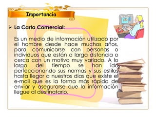 Importancia La Carta Comercial:   Es un medio de información utilizado por el hombre desde hace muchos años, para comunicarse con personas o individuos que están a larga distancia o cerca con un motivo muy variado. A lo largo del tiempo se han ido perfeccionando sus normas y sus estilos hasta llegar a nuestros días que existe el e-mail que es la forma más rápida de enviar y asegurarse que la información llegue al destinatario.  