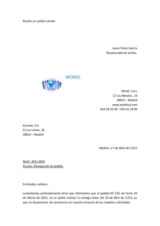 Reciba un cordial saludo.
Javier Pérez García
Responsable de ventas.
WORDL
Wordl, S.A.L
C/ Los Morales, 19
28054 – Madrid
www.wordlsal.com
914 28 29 30 – 914 31 28 09
Cosmos, S.A
C/ Las Lomas, 36
28010 – Madrid
Madrid, a 7 de Abril de 2.012
N/ref. 2011-MVC
Asunto: Denegación de pedido.
Estimados señores:
Lamentamos profundamente tener que informarles que el pedido Nº 276, de fecha 20
de Marzo de 2012, no se podrá realizar la entrega antes del 10 de Abril de 2.012, ya
que no disponemos de existencias en nuestro almacén de los modelos solicitados.
 