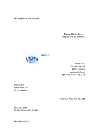 Les saludamos atentamente.
Ramón Martín García
Responsable de compras
WORDL
Wordl, S.A.L
C/ Los Morales, 19
28054 – Madrid
www.wordlsal.com
914 28 29 30 – 914 31 28 09
Cosmos, S.A
C/ Las Lomas, 36
28010 – Madrid
Madrid, a 30 de Abril de 2.012
N/ref. EC19-jwp
Asunto: Reclamación de pago.
Estimados señores:
 