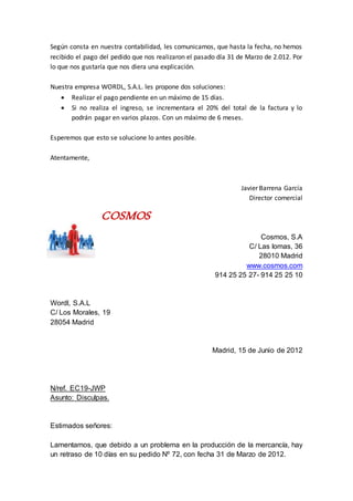 Según consta en nuestra contabilidad, les comunicamos, que hasta la fecha, no hemos
recibido el pago del pedido que nos realizaron el pasado día 31 de Marzo de 2.012. Por
lo que nos gustaría que nos diera una explicación.
Nuestra empresa WORDL, S.A.L. les propone dos soluciones:
 Realizar el pago pendiente en un máximo de 15 días.
 Si no realiza el ingreso, se incrementara el 20% del total de la factura y lo
podrán pagar en varios plazos. Con un máximo de 6 meses.
Esperemos que esto se solucione lo antes posible.
Atentamente,
Javier Barrena García
Director comercial
COSMOS
Cosmos, S.A
C/ Las lomas, 36
28010 Madrid
www.cosmos.com
914 25 25 27- 914 25 25 10
Wordl, S.A.L
C/ Los Morales, 19
28054 Madrid
Madrid, 15 de Junio de 2012
N/ref. EC19-JWP
Asunto: Disculpas.
Estimados señores:
Lamentamos, que debido a un problema en la producción de la mercancía, hay
un retraso de 10 días en su pedido Nº 72, con fecha 31 de Marzo de 2012.
 