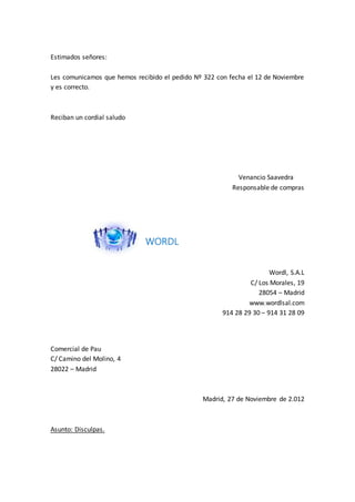 Estimados señores:
Les comunicamos que hemos recibido el pedido Nº 322 con fecha el 12 de Noviembre
y es correcto.
Reciban un cordial saludo
Venancio Saavedra
Responsable de compras
WORDL
Wordl, S.A.L
C/ Los Morales, 19
28054 – Madrid
www.wordlsal.com
914 28 29 30 – 914 31 28 09
Comercial de Pau
C/ Camino del Molino, 4
28022 – Madrid
Madrid, 27 de Noviembre de 2.012
Asunto: Disculpas.
 