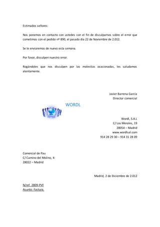Estimados señores:
Nos ponemos en contacto con ustedes con el fin de disculparnos sobre el error que
cometimos con el pedido nº 890, el pasado día 22 de Noviembre de 2.012.
Se le enviaremos de nuevo esta semana.
Por favor, disculpen nuestro error.
Rogándoles que nos disculpen por las molestias ocasionadas, les saludamos
atentamente.
Javier Barrena García
Director comercial
WORDL
Wordl, S.A.L
C/ Los Morales, 19
28054 – Madrid
www.wordlsal.com
914 28 29 30 – 914 31 28 09
Comercial de Pau
C/ Camino del Molino, 4
28022 – Madrid
Madrid, 2 de Diciembre de 2.012
N/ref. 2809-PVF
Asunto: Factura.
 