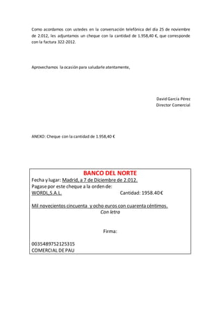 Como acordamos con ustedes en la conversación telefónica del día 25 de noviembre
de 2.012, les adjuntamos un cheque con la cantidad de 1.958,40 €, que corresponde
con la factura 322-2012.
Aprovechamos la ocasión para saludarle atentamente,
David García Pérez
Director Comercial
ANEXO: Cheque con la cantidad de 1.958,40 €
BANCO DEL NORTE
Fecha y lugar: Madrid, a 7 de Diciembre de 2.012.
Pagasepor este cheque a la orden de:
WORDL,S.A.L. Cantidad: 1958.40€
Mil novecientos cincuenta y ocho euros con cuarenta céntimos.
Con letra
Firma:
0035489752125315
COMERCIAL DEPAU
 
