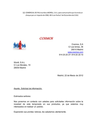 12) COMERCIAL DE PAU escribe aWORDL, S.A.L.para comunicarle que le envíaun
cheque porun importe de 1958, 40 € con fecha7 de Diciembre de 2.012.
COSMOS
Cosmos, S.A
C/ Las lomas, 36
28010 Madrid
www.cosmos.com
914 25 25 27- 914 25 25 10
Wordl, S.A.L
C/ Los Morales, 19
28054 Madrid
Madrid, 22 de Marzo de 2012
Asunto: Solicitud de información.
Estimados señores:
Nos ponemos en contacto con ustedes para solicitarles información sobre la
novedad de esta temporada en sus productos, ya que estamos muy
interesados en realizar un pedido.
Esperando sus prontas noticias, les saludamos atentamente.
 