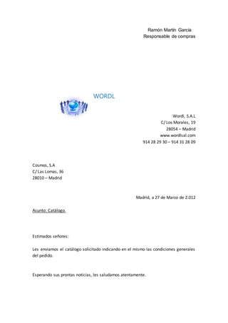 Ramón Martín García
Responsable de compras
WORDL
Wordl, S.A.L
C/ Los Morales, 19
28054 – Madrid
www.wordlsal.com
914 28 29 30 – 914 31 28 09
Cosmos, S.A
C/ Las Lomas, 36
28010 – Madrid
Madrid, a 27 de Marzo de 2.012
Asunto: Catálogo.
Estimados señores:
Les enviamos el catálogo solicitado indicando en el mismo las condiciones generales
del pedido.
Esperando sus prontas noticias, les saludamos atentamente.
 